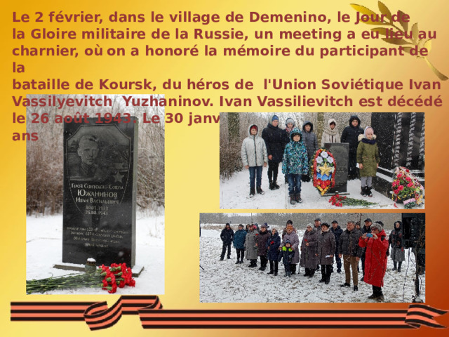 Le 2 février, dans le village de Demenino, le Jour de la Gloire militaire de la Russie, un meeting a eu lieu au charnier, où  on a honoré la mémoire du participant de la bataille de Koursk, du héros de l'Union Soviétique Ivan Vassilyevitch Yuzhaninov. Ivan Vassilievitch est décédé le 26 août 1943. Le 30 janvier, 2023 il aurait eu 110 ans 