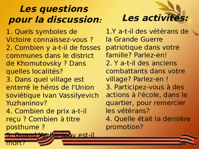 Les questions pour la discussion :  Les activités: 1.Y a-t-il des vétérans de la Grande Guerre patriotique dans votre famille? Parlez-en! 2. Y a-t-il des anciens combattants dans votre village? Parlez-en ! 3. Participez-vous à des actions à l'école, dans le quartier, pour remercier les vétérans? 4. Quelle était la dernière promotion? 1. Quels symboles de Victoire connaissez-vous ? 2. Combien y a-t-il de fosses communes dans le district de Khomutovsky ? Dans quelles localités? 3. Dans quel village est enterré le héros de l'Union soviétique Ivan Vassilyevich Yuzhaninov? 4. Combien de prix a-t-il reçu ? Combien à titre posthume ? 5. Quand Yuzhaninov est-il mort? 