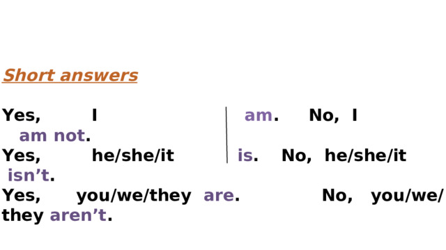 Short answers  Yes,  I   am . No, I am not . Yes,  he/she/it   is .  No, he/she/it   isn’t . Yes, you/we/they are .  No, you/we/they aren’t . 
