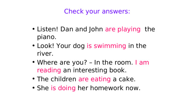Check your answers: Listen! Dan and John are playing the piano. Look! Your dog is swimming in the river. Where are you? – In the room. I am reading an interesting book. The children are eating a cake. She is doing her homework now. 