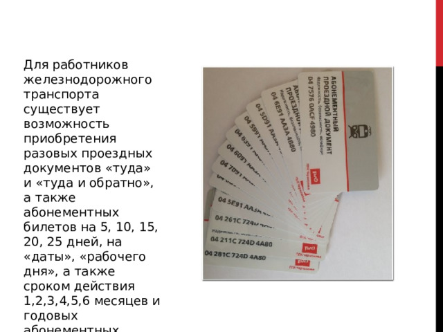 Для работников железнодорожного транспорта существует возможность приобретения разовых проездных документов «туда» и «туда и обратно», а также абонементных билетов на 5, 10, 15, 20, 25 дней, на «даты», «рабочего дня», а также сроком действия 1,2,3,4,5,6 месяцев и годовых абонементных билетов . 