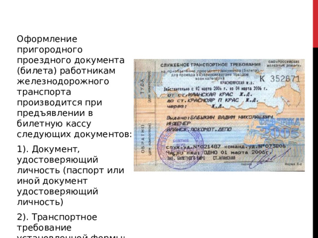 Оформление пригородного проездного документа (билета) работникам железнодорожного транспорта производится при предъявлении в билетную кассу следующих документов: 1). Документ, удостоверяющий личность (паспорт или иной документ удостоверяющий личность) 2). Транспортное требование установленной формы; 