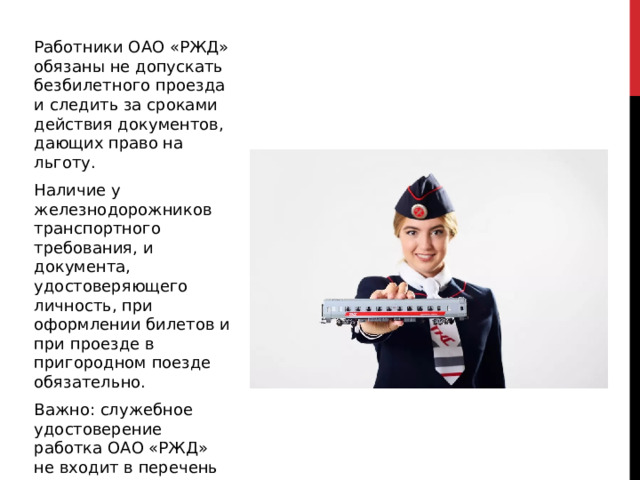 Работники ОАО «РЖД» обязаны не допускать безбилетного проезда и следить за сроками действия документов, дающих право на льготу. Наличие у железнодорожников транспортного требования, и документа, удостоверяющего личность, при оформлении билетов и при проезде в пригородном поезде обязательно. Важно: служебное удостоверение работка ОАО «РЖД» не входит в перечень документов, удостоверяющих личность. 