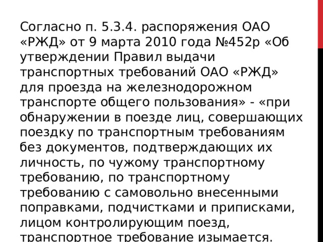 Согласно п. 5.3.4. распоряжения ОАО «РЖД» от 9 марта 2010 года №452р «Об утверждении Правил выдачи транспортных требований ОАО «РЖД» для проезда на железнодорожном транспорте общего пользования» - «при обнаружении в поезде лиц, совершающих поездку по транспортным требованиям без документов, подтверждающих их личность, по чужому транспортному требованию, по транспортному требованию с самовольно внесенными поправками, подчистками и приписками, лицом контролирующим поезд, транспортное требование изымается. 