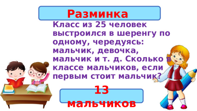 Разминка Класс из 25 человек выстроился в шеренгу по одному, чередуясь: мальчик, девочка,  мальчик и т. д. Сколько в классе мальчиков, если первым стоит мальчик? 13 мальчиков 
