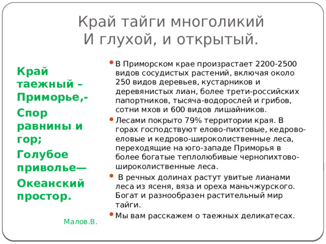Край тайги многоликий  И глухой, и открытый. В Приморском крае произрастает 2200-2500 видов сосудистых растений, включая около 250 видов деревьев, кустарников и деревянистых лиан, более трети-российских папортников, тысяча-водорослей и грибов, сотни мхов и 600 видов лишайников. Лесами покрыто 79% территории края. В горах господствуют елово-пихтовые, кедрово-еловые и кедрово-широколиственные леса, переходящие на юго-западе Приморья в более богатые теплолюбивые чернопихтово-широколиственные леса.  В речных долинах растут увитые лианами леса из ясеня, вяза и ореха маньчжурского. Богат и разнообразен растительный мир тайги. Мы вам расскажем о таежных деликатесах. Край таежный –Приморье,- Спор равнины и гор; Голубое приволье— Океанский простор. Малов.В. 