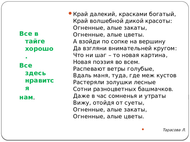 Край далекий, красками богатый,  Край волшебной дикой красоты:  Огненные, алые закаты,  Огненные, алые цветы.  А взойди по сопке на вершину  Да взгляни внимательней кругом:  Что ни шаг – то новая картина,  Новая поэзия во всем.  Распевают ветры голубые,  Вдаль маня, туда, где меж кустов  Растеряли золушки лесные  Сотни разноцветных башмачков.  Даже в час сомненья и утраты  Вижу, отойдя от суеты,  Огненные, алые закаты,  Огненные, алые цветы.   Тарасова Л. Все в тайге хорошо. Все здесь нравится нам .   