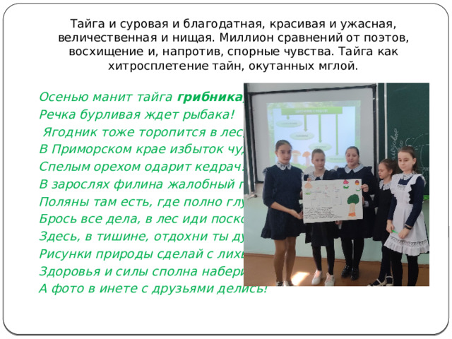 Тайга и суровая и благодатная, красивая и ужасная, величественная и нищая. Миллион сравнений от поэтов, восхищение и, напротив, спорные чувства. Тайга как хитросплетение тайн, окутанных мглой.   Осенью манит тайга грибника, Речка бурливая ждет рыбака!  Ягодник тоже торопится в лес, В Приморском крае избыток чудес! Спелым орехом одарит кедрач! В зарослях филина жалобный плач! Поляны там есть, где полно глухарей! Брось все дела, в лес иди поскорей, Здесь, в тишине, отдохни ты душой! Рисунки природы сделай с лихвой! Здоровья и силы сполна наберись, А фото в инете с друзьями делись!   