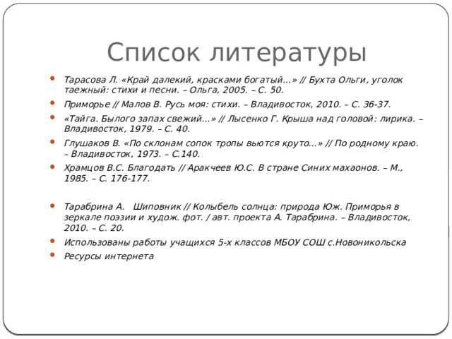 Список литературы Тарасова Л. «Край далекий, красками богатый…» // Бухта Ольги, уголок таежный: стихи и песни. – Ольга, 2005. – С. 50. Приморье // Малов В. Русь моя: стихи. – Владивосток, 2010. – С. 36-37. «Тайга. Былого запах свежий…» // Лысенко Г. Крыша над головой: лирика. – Владивосток, 1979. – С. 40. Глушаков В. «По склонам сопок тропы вьются круто…» // По родному краю. – Владивосток, 1973. – С.140. Храмцов В.С. Благодать // Аракчеев Ю.С. В стране Синих махаонов. – М., 1985. – С. 176-177.  Тарабрина А. Шиповник // Колыбель солнца: природа Юж. Приморья в зеркале поэзии и худож. фот. / авт. проекта А. Тарабрина. – Владивосток, 2010. – С. 20. Использованы работы учащихся 5-х классов МБОУ СОШ с.Новоникольска Ресурсы интернета  