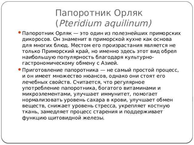 Папоротник Орляк  ( Pteridium aquilinum) Папоротник Орляк — это один из полезнейших приморских дикоросов. Он знаменит в приморской кухне как основа для многих блюд. Местом его произрастания является не только Приморский край, но именно здесь этот вид обрел наибольшую популярность благодаря культурно-гастрономическому обмену с Азией. Приготовление папоротника — не самый простой процесс, и он имеет множество нюансов, однако они стоят его лечебных свойств. Считается, что регулярное употребление папоротника, богатого витаминами и микроэлементами, улучшает иммунитет, помогает нормализовать уровень сахара в крови, улучшает обмен веществ, снижает уровень стресса, укрепляет костную ткань, замедляет процесс старения и поддерживает функцию щитовидной железы.   