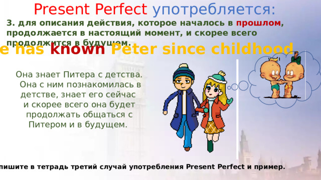 Present Perfect употребляется: 3. для описания действия, которое началось в прошлом , продолжается в настоящий момент, и скорее всего продолжится в будущем. She has known Peter since childhood. Она знает Питера с детства.  Она с ним познакомилась в детстве, знает его сейчас и скорее всего она будет продолжать общаться с Питером и в будущем. Запишите в тетрадь третий случай употребления Present Perfect и пример. 