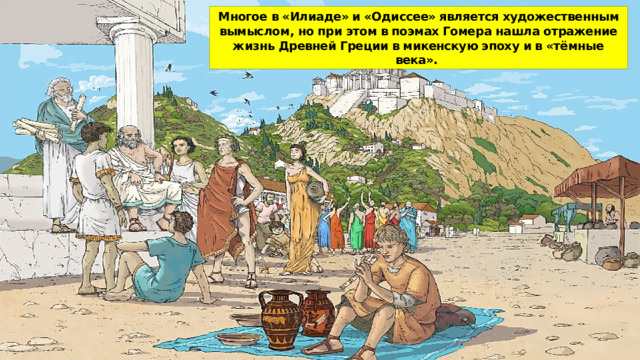 Многое в «Илиаде» и «Одиссее» является художественным вы­мыслом, но при этом в поэмах Гомера нашла отражение жизнь Древней Греции в микенскую эпоху и в «тёмные века». 