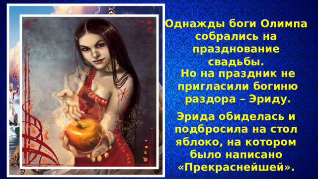 Однажды боги Олимпа собрались на празднование свадьбы. Но на праздник не пригласили богиню раздора – Эриду. Эрида обиделась и подбросила на стол яблоко, на котором было написано «Прекраснейшей». 