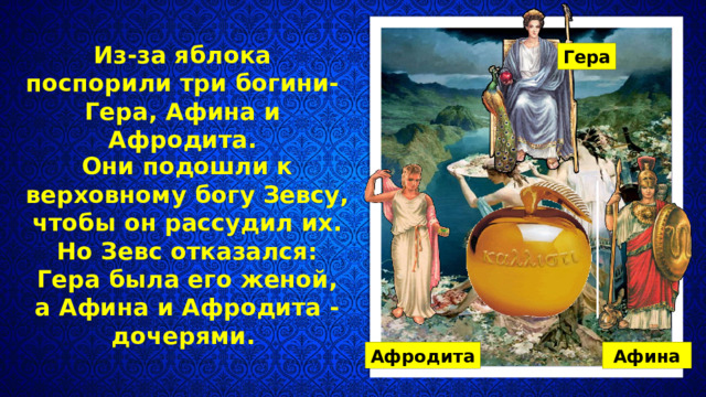 Из-за яблока поспорили три богини- Гера, Афина и Афродита. Гера Они подошли к верховному богу Зевсу, чтобы он рассудил их. Но Зевс отказался: Гера была его женой, а Афина и Афродита - дочерями. Афродита Афина 