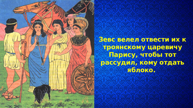 Зевс велел отвести их к троянскому царевичу Парису, чтобы тот рассудил, кому от­дать яблоко. 