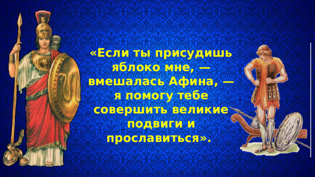 «Если ты присудишь яблоко мне, — вмешалась Афина, — я помогу тебе совершить великие подвиги и прославиться». 