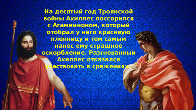 На десятый год Троянской войны Ахил­лес поссорился с Агамемноном, который отобрал у него краси­вую пленницу и тем самым нанёс ему страшное оскорбление. Разгневанный Ахиллес отказался участвовать в сражениях. 