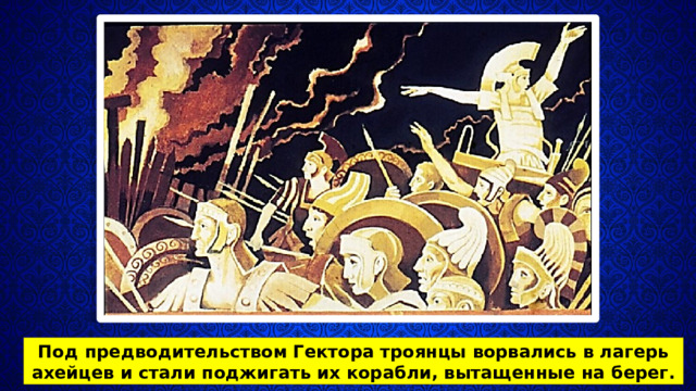 Под предводительством Гектора троянцы ворвались в лагерь ахейцев и стали поджигать их корабли, вытащенные на берег. 