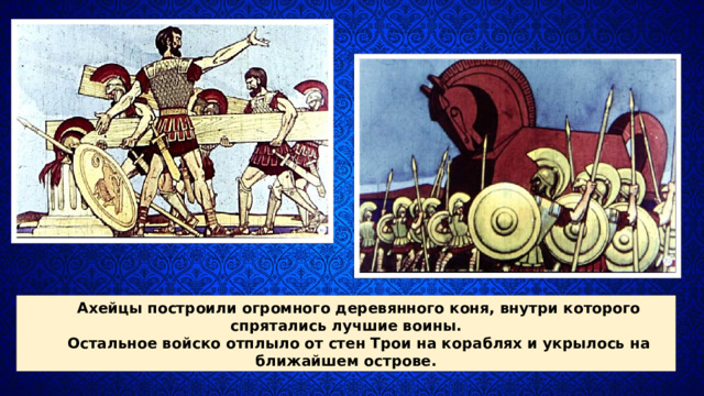 Ахейцы построили огромного дере­вянного коня, внутри которо­го спрятались лучшие воины. Остальное войско отплыло от стен Трои на кораблях и укры­лось на ближайшем острове. 