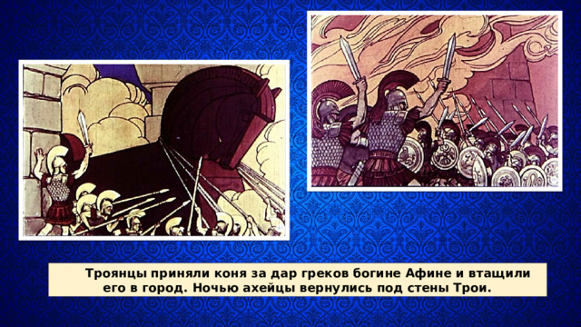 Троянцы приняли коня за дар греков богине Афине и втащи­ли его в город. Ночью ахей­цы вернулись под стены Трои. 