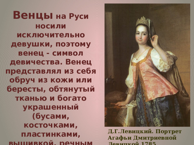 Венцы на Руси носили исключительно девушки, поэтому венец - символ девичества. Венец представлял из себя обруч из кожи или бересты, обтянутый тканью и богато украшенный (бусами, косточками, пластинками, вышивкой, речным жемчугом и каменьями). Иногда венец мог иметь три или четыре зубца и съемную переднюю часть, которая называлась очельем. Д.Г.Левицкий. Портрет Агафьи Дмитриевной Левицкой.1785. 