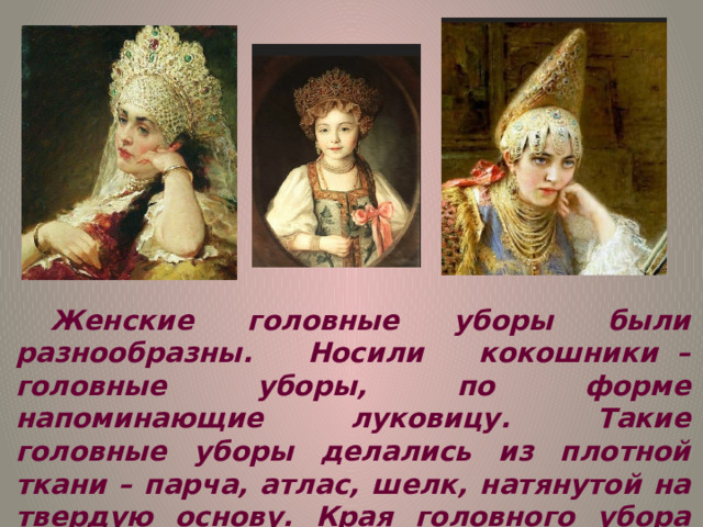 Женские головные уборы были разнообразны. Носили кокошники  – головные уборы, по форме напоминающие луковицу. Такие головные уборы делались из плотной ткани – парча, атлас, шелк, натянутой на твердую основу. Края головного убора обрамляла бахрома. Сами кокошники расписывались различными узорами, украшались жемчугом. 