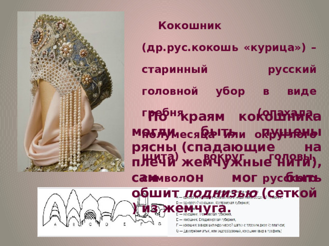 Кокошник (др.рус.кокошь «курица») – старинный русский головной убор в виде гребня (опахала, полумесяца или округлого щита) вокруг головы, символ русского традиционного костюма. По краям кокошника могли быть пущены рясны (спадающие на плечи жемчужные нити), сам он мог быть обшит  поднизью  (сеткой) из жемчуга. 