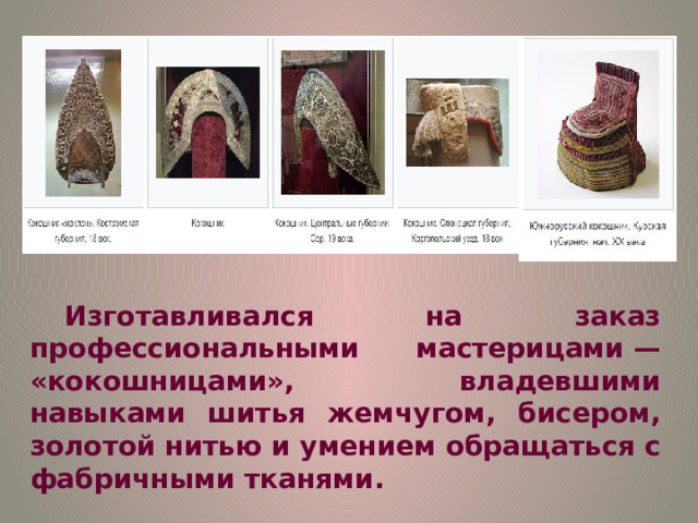 Изготавливался на заказ профессиональными мастерицами — «кокошницами», владевшими навыками шитья жемчугом, бисером, золотой нитью и умением обращаться с фабричными тканями. 