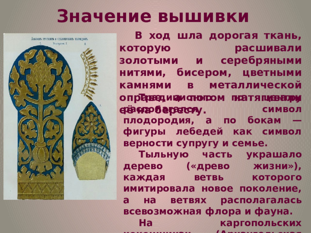 Значение вышивки В ход шла дорогая ткань, которую расшивали золотыми и серебряными нитями, бисером, цветными камнями в металлической оправе, а потом натягивали её на бересту. Традиционно по центру располагался символ плодородия, а по бокам — фигуры лебедей как символ верности супругу и семье. Тыльную часть украшало дерево («древо жизни»), каждая ветвь которого имитировала новое поколение, а на ветвях располагалась всевозможная флора и фауна. На каргопольских кокошниках (Архангельская область) были вышиты золотые звёзды, на «лбу» обычно располагалось солнце, а по бокам — небесные знаки. 