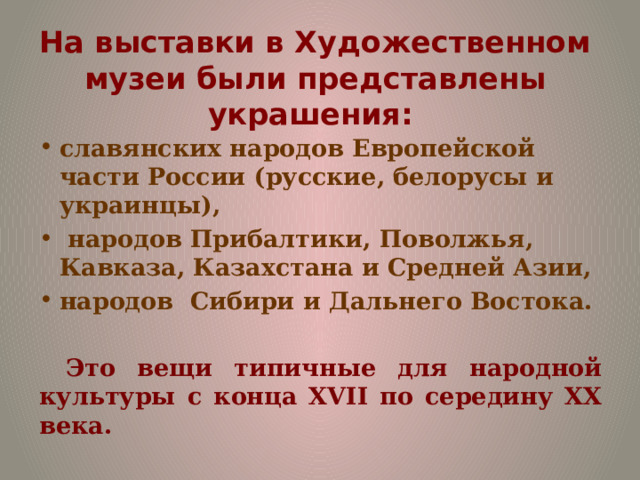 На выставки в Художественном музеи были представлены украшения:   славянских народов Европейской части России (русские, белорусы и украинцы),  народов Прибалтики, Поволжья, Кавказа, Казахстана и Средней Азии, народов Сибири и Дальнего Востока.  Это вещи типичные для народной культуры с конца XVII по середину ХХ века. 