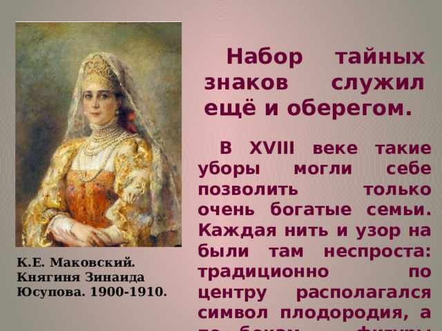 Набор тайных знаков служил ещё и оберегом. В XVIII веке такие уборы могли себе позволить только очень богатые семьи. Каждая нить и узор на были там неспроста: традиционно по центру располагался символ плодородия, а по бокам — фигуры лебедей как символ верности супругу и семье. К.Е. Маковский. Княгиня Зинаида Юсупова. 1900-1910. 