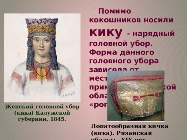 Помимо кокошников носили кику - нарядный головной убор. Форма данного головного убора зависела от местности. К примеру, в Тульской области носили «рогатую» кику. Женский головной убор (кика) Калужской губернии. 1845. Лопатообразная кичка (кика). Рязанская область, XIX век. 