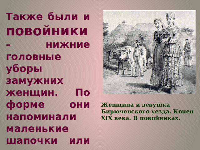 Также были и повойники – нижние головные уборы замужних женщин. По форме они напоминали маленькие шапочки или же чепчики. Шились они изо льна, полотна. Женщина и девушка Бирюченского уезда. Конец XIX века. В повойниках. 
