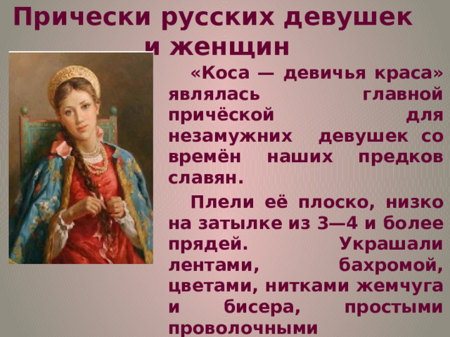 Прически русских девушек и  женщин «Коса — девичья краса» являлась главной причёской для незамужних девушек со времён наших предков славян. Плели её плоско, низко на затылке из 3—4 и более прядей. Украшали лентами, бахромой, цветами, нитками жемчуга и бисера, простыми проволочными украшениями, например височными кольцами. Волосы заплетали в одну или две косы, которые спадали сзади по спине или к плечам. 