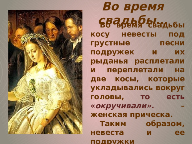 Во время свадьбы… Во время свадьбы косу невесты под грустные песни подружек и их рыданья расплетали и переплетали на две косы, которые укладывались вокруг головы, то есть « окручивали». – женская прическа. Таким образом, невеста и ее подружки прощались с незамужней жизнью девушки и ее девичеством. 