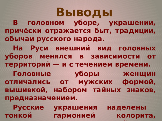 Выводы В головном уборе, украшении, причёски отражается быт, традиции, обычаи русского народа. На Руси внешний вид головных уборов менялся в зависимости от территорий — и с течением времени. Головные уборы женщин отличались от мужских формой, вышивкой, набором тайных знаков, предназначением. Русские украшения наделены тонкой гармонией колорита, мягкостью и певучестью линий. В древности на Руси уже существовали методы ухода за волосами. 