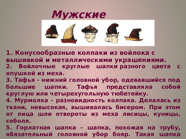 Мужские головные уборы 1. Конусообразные колпаки из войлока с вышивкой и металлическими украшениями. 2. Войлочные круглые шапки разного цвета с опушкой из меха. 3. Тафья - нижний головной убор, одевавшийся под большие шапки. Тафья представляла собой круглую или четырехугольную тюбетейку. 4. Мурмолка – разновидность колпака. Делалась из ткани, невысокая, вышивалась бисером. При этом от лица шли отвороты из меха лисицы, куницы, соболя.  5. Горлатная шапка – шапка, похожая на трубу, обязательный головной убор бояр. Такая шапка целиком изготавливалась из пушистого меха. И только круглое донышко делалось из дорогой ткани.  6. При дворе Ивана Грозного носили собольи шапки. 