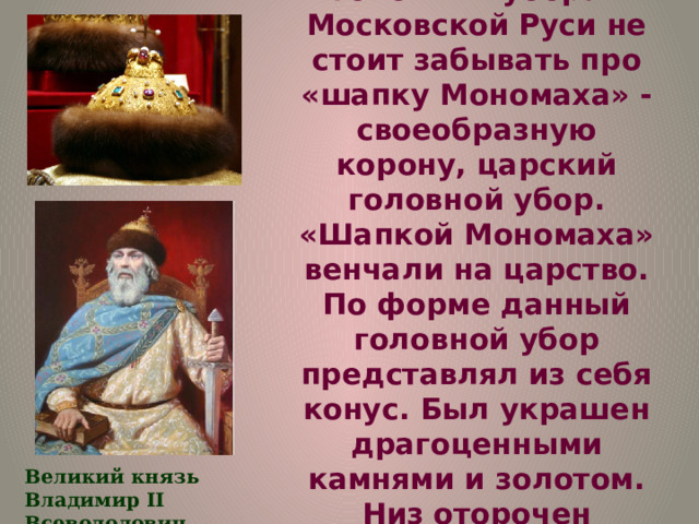  И, конечно же, говоря о мужских головных уборах Московской Руси не стоит забывать про «шапку Мономаха» - своеобразную корону, царский головной убор. «Шапкой Мономаха» венчали на царство. По форме данный головной убор представлял из себя конус. Был украшен драгоценными камнями и золотом. Низ оторочен ценным мехом соболя, на маковке – золотой крест. Великий князь Владимир II Всеволодович Мономах 