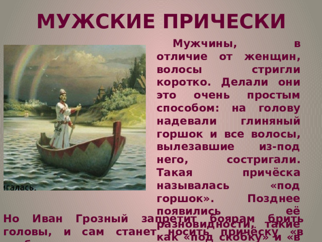 МУЖСКИЕ ПРИЧЕСКИ Мужчины, в отличие от женщин, волосы стригли коротко. Делали они это очень простым способом: на голову надевали глиняный горшок и все волосы, вылезавшие из-под него, состригали. Такая причёска называлась «под горшок». Позднее появились её разновидности, такие как «под скобку» и «в кружок», где концы волос подвивались внутрь. В XVI в. Модным было брить голову. Но Иван Грозный запретит боярам брить головы, и сам станет носить причёску «в скобку».  