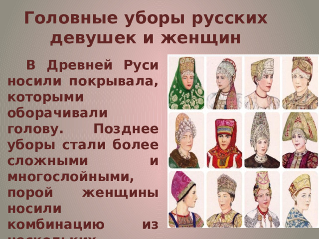 Головные уборы русских девушек и женщин   В Древней Руси носили покрывала, которыми оборачивали голову. Позднее уборы стали более сложными и многослойными, порой женщины носили комбинацию из нескольких элементов. И чем богаче была женщина, тем сложнее и роскошнее был ее убор.  