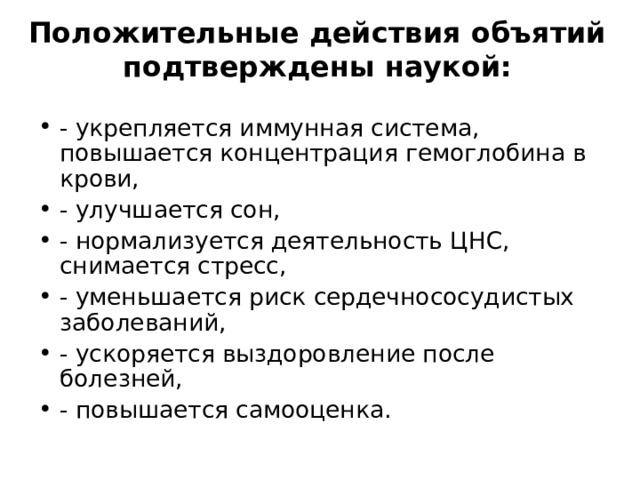Положительные действия объятий подтверждены наукой:   - укрепляется иммунная система, повышается концентрация гемоглобина в крови, - улучшается сон, - нормализуется деятельность ЦНС, снимается стресс, - уменьшается риск сердечнососудистых заболеваний, - ускоряется выздоровление после болезней, - повышается самооценка.  