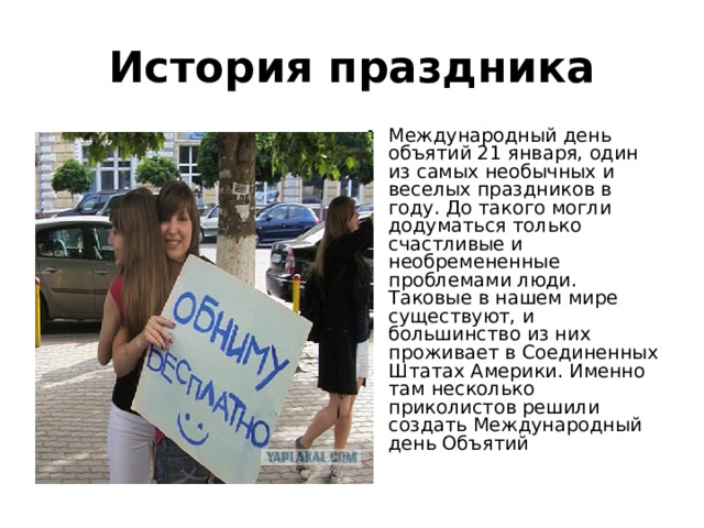 История праздника Международный день объятий 21 января, один из самых необычных и веселых праздников в году. До такого могли додуматься только счастливые и необремененные проблемами люди. Таковые в нашем мире существуют, и большинство из них проживает в Соединенных Штатах Америки. Именно там несколько приколистов решили создать Международный день Объятий 