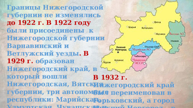 Границы Нижегородской губернии не изменялись до 1922 г. В 1922 году были присоединены к Нижегородской губернии Варнавинский и Ветлужский уезды . В 1929 г. образован Нижегородский край, в который вошли Нижегородская, Вятская губернии, три автономные республики: Марийская, Удмуртская, Чувашская и Муромский округ. В 1932 г. Нижегородский край был переименован в Горьковский, а город Нижний Новгород – в Горький. 