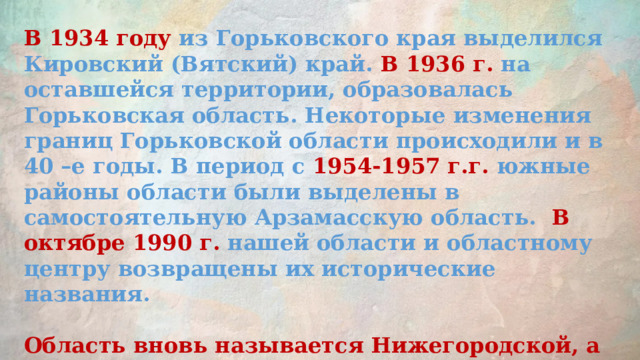 В 1934 году из Горьковского края выделился Кировский (Вятский) край. В 1936 г. на оставшейся территории, образовалась Горьковская область. Некоторые изменения границ Горьковской области происходили и в 40 –е годы. В период с 1954-1957 г.г. южные районы области были выделены в самостоятельную Арзамасскую область. В октябре 1990 г. нашей области и областному центру возвращены их исторические названия.  Область вновь называется Нижегородской, а ее областной центр – Нижним Новгородом. . 