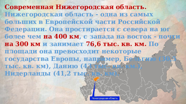 Современная Нижегородская область. Нижегородская область - одна из самых больших в Европейской части Российской Федерации. Она простирается с севера на юг более чем на 400 км , с запада на восток - почти на 300 км и занимает 76,6 тыс. кв. км. По площади она превосходит некоторые государства Европы, например, Бельгию (30,5 тыс. кв. км), Данию (43 тыс. кв. км.), Нидерланды (41,2 тыс. кв. км).    