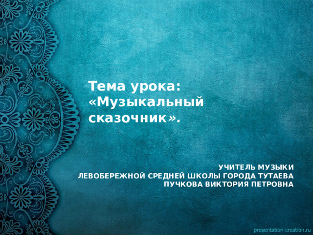 Тема урока:  «Музыкальный сказочник ».    УЧИТЕЛЬ МУЗЫКИ  ЛЕВОБЕРЕЖНОЙ СРЕДНЕЙ ШКОЛЫ ГОРОДА ТУТАЕВА  ПУЧКОВА ВИКТОРИЯ ПЕТРОВНА  