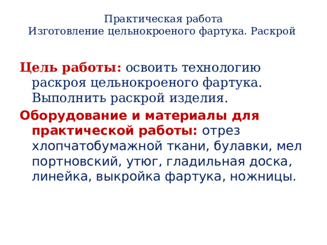 Практическая работа  Изготовление цельнокроеного фартука. Раскрой   Цель работы: освоить технологию раскроя цельнокроеного фартука. Выполнить раскрой изделия. Оборудование и материалы для практической работы: отрез хлопчатобумажной ткани, булавки, мел портновский, утюг, гладильная доска, линейка, выкройка фартука, ножницы. 