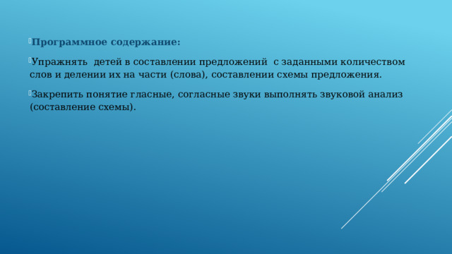 Программное содержание: Упражнять детей в составлении предложений с заданными количеством слов и делении их на части (слова), составлении схемы предложения. Закрепить понятие гласные, согласные звуки выполнять звуковой анализ (составление схемы). 