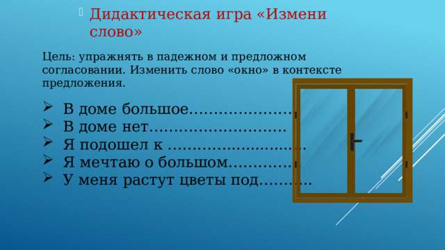 Дидактическая игра «Измени слово» Цель: упражнять в падежном и предложном согласовании. Изменить слово «окно» в контексте предложения. В доме большое………………… В доме нет………………………. Я подошел к …………................. Я мечтаю о большом…………… У меня растут цветы под……….. 