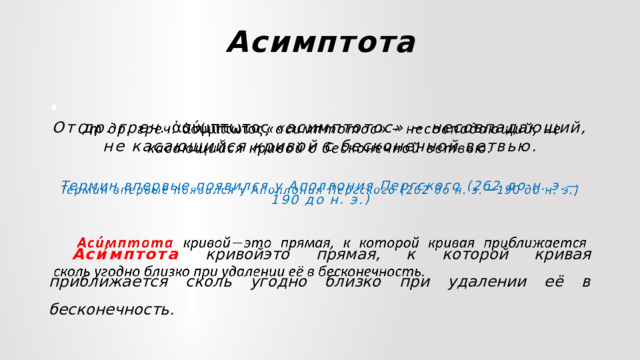 Асимптота   От др. греч. ἀσύμπτωτος  «асимптотос» − несовпадающий, не касающийся кривой с бесконечной ветвью.  Термин впервые появился у Аполлония Пергского (262 до н. э.—190 до н. э.)  Аси́мптота  кривойэто прямая, к которой кривая приближается сколь угодно близко при удалении её в бесконечность. 
